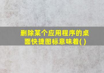 删除某个应用程序的桌面快捷图标意味着( )